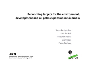 Reconciling targets for the environment, 
development and oil palm expansion in Colombia


                              John Garcia‐Ulloa
                                   Lian Pin Koh
                               Jaboury Ghazoul
                                    Sean Sloan
                                 Pablo Pacheco
 
