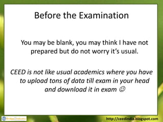 Before the Examination

   You may be blank, you may think I have not
      prepared but do not worry it’s usual.

CEED is not like usual academics where you have
   to upload tons of data till exam in your head
            and download it in exam 


                                http://ceedindia.blogspot.com
 