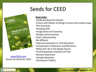 Seeds for CEED
                            Book Index
                            •Understanding the Streams
                            •Future with Master of Design Courses and market-scope
                            •The Essentials
                            •Drawing skills
                            •Imagination and Creativity
                            •Design communication
                            •User understanding
                            •Be different
                            •Interview questions or Trick Questions
                            •Introduction to Materials and Mechanics
                            •What will I do in the Design Course
                            •Final Preparation checklist and Tips
                            •General awareness
     www.Pothi.com          •Sample Questions
Search for Seeds for CEED   •Contributor Profiles



                                                      http://ceedindia.blogspot.com
 