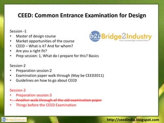 CEED: Common Entrance Examination for Design

Session -1
• Master of design course
• Market opportunities of the course
• CEED – What is it? And for whom?
• Are you a right fit?
• Prep session: 1, What do I prepare for this? Basics

Session-2
• Preparation session:2
• Examination paper walk through (May be CEED2011)
• Guidelines on how to go about CEED

Session-3
• Preparation session:3
• Another walk through of the old examination paper
• Things before the CEED Examination


                                                        http://ceedindia.blogspot.com
 