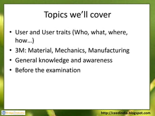 Topics we’ll cover
• User and User traits (Who, what, where,
  how…)
• 3M: Material, Mechanics, Manufacturing
• General knowledge and awareness
• Before the examination




                               http://ceedindia.blogspot.com
 