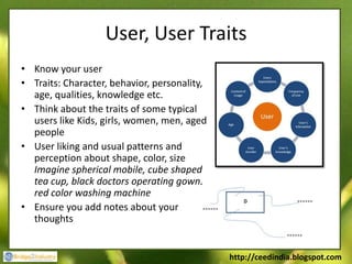 User, User Traits
• Know your user
• Traits: Character, behavior, personality,
  age, qualities, knowledge etc.
• Think about the traits of some typical
  users like Kids, girls, women, men, aged
  people
• User liking and usual patterns and
  perception about shape, color, size
  Imagine spherical mobile, cube shaped
  tea cup, black doctors operating gown,
  red color washing machine
• Ensure you add notes about your
  thoughts


                                              http://ceedindia.blogspot.com
 