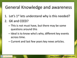 General Knowledge and awareness
1. Let’s 1st lets understand why is this needed?
2. GK and CEED?
  – This is not must have, but there may be some
    questions around this
  – Ideal is to know who’s who, different key events
    across time.
  – Current and last few years key news articles.



                                    http://ceedindia.blogspot.com
 