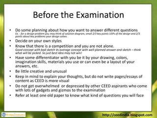 Before the Examination
• Do some planning about how you want to answer different questions
   Ex. - for a design problem you may think of solution diagram, small 2/3 key points USPs of the design and 2/3
   points about key problems your design solves .
• Decide on your own styles
• Know that there is a competition and you are not alone.
   Good concept with bad sketch Vs average concept with well planned answer and sketch – think
   what will be picked. So just best idea may not win!
• Have some differentiator with you be it by your drawing, colors,
  imagination skills, materials you use or can even be a layout of your
  answers, etc.
• Be little creative and unusual
• Keep in mind to explain your thoughts, but do not write pages/essays of
  content as CEED is more visual
• Do not get overwhelmed or depressed by other CEED aspirants who come
  with lots of gadgets and gizmos to the examination
• Refer at least one old paper to know what kind of questions you will face



                                                                               http://ceedindia.blogspot.com
 