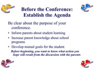 Before the Conference: Establish the Agenda Be clear about the purpose of your conference. Inform parents about student learning Increase parent knowledge about school programs Develop mutual goals for the student Before beginning, you want to know what action you hope will result from the discussion with the parents 