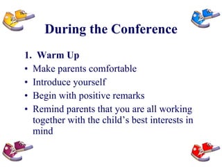 During the Conference 1.  Warm Up Make parents comfortable Introduce yourself Begin with positive remarks Remind parents that you are all working together with the child’s best interests in mind 