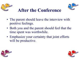 After the Conference The parent should leave the interview with positive feelings.  Both you and the parent should feel that the time spent was worthwhile.  Emphasize your certainty that joint efforts will be productive. 