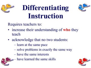 Differentiating Instruction Requires teachers to: increase their understanding of  who  they teach acknowledge that no two students: learn at the same pace solve problems in exactly the same way have the same interests have learned the same skills 
