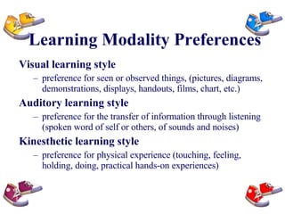 Learning Modality Preferences Visual learning style   preference for seen or observed things, (pictures, diagrams, demonstrations, displays, handouts, films, chart, etc.)  Auditory learning style   preference for the transfer of information through listening (spoken word of self or others, of sounds and noises) Kinesthetic learning style preference for physical experience (touching, feeling, holding, doing, practical hands-on experiences)  