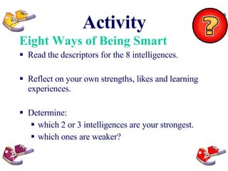 Activity Eight Ways of Being Smart Read the descriptors for the 8 intelligences. Reflect on your own strengths, likes and learning experiences. Determine: which 2 or 3 intelligences are your strongest. which ones are weaker? 