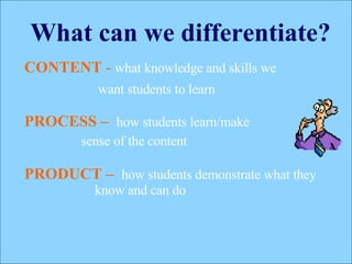 What can we differentiate? CONTENT   -   what knowledge and skills we   want students to learn   PROCESS   –  how students learn/make  sense of the content PRODUCT   –   how students demonstrate what they know and can do 