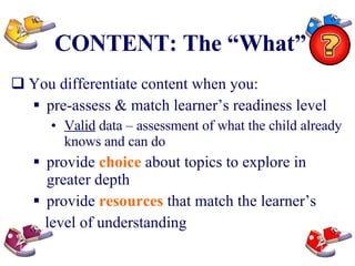 CONTENT: The “What” You differentiate content when you: pre-assess & match learner’s readiness level Valid  data – assessment of what the child already knows and can do provide  choice  about topics to explore in greater depth provide  resources  that match the learner’s level of understanding 