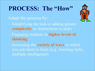 PROCESS:  The “How” Adapt the process by: Simplifying the task or adding greater  complexity  or abstractness to tasks  Engaging students in  higher levels of thinking Increasing the  variety of ways  in which you ask them to learn (e.g., learning style, multiple intelligence) 