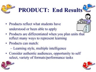 PRODUCT:  End Results Products reflect what students have  understood or been able to apply Products are differentiated when you plan units that reflect many ways to represent learning Products can match: Learning style, multiple intelligence Consider authentic audiences, opportunity to self select, variety of formats/performance tasks 