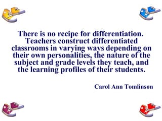 There is no recipe for differentiation.  Teachers construct differentiated classrooms in varying ways depending on their own personalities, the nature of the subject and grade levels they teach, and the learning profiles of their students. Carol Ann Tomlinson 