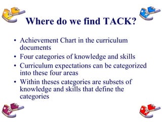 Where do we find TACK? Achievement Chart in the curriculum documents Four categories of knowledge and skills Curriculum expectations can be categorized into these four areas Within theses categories are subsets of knowledge and skills that define the categories 