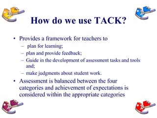 How do we use TACK? Provides a framework for teachers to plan for learning;  plan and provide feedback; Guide in the development of assessment tasks and tools and;  make judgments about student work. Assessment is balanced between the four  categories and achievement of expectations is considered within the appropriate categories 