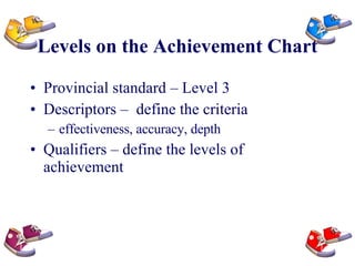 Levels on the Achievement Chart Provincial standard – Level 3 Descriptors –  define the criteria effectiveness, accuracy, depth Qualifiers – define the levels of achievement 