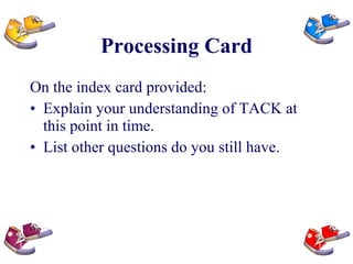 Processing Card On the index card provided: Explain your understanding of TACK at this point in time. List other questions do you still have. 