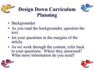 Design Down Curriculum Planning Backgrounder As you read the backgrounder, question the text.  Jot your questions in the margins of the article. As we work through the content, refer back to your questions:  Where they answered?  What more information do you need? 