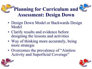 Planning for Curriculum and Assessment: Design Down Design Down Model or Backwards Design Model Clarify results and evidence before designing the lessons and activities Way of thinking more accurately, being more strategic Overcomes the prevalence of “Aimless Activity and Superficial Coverage” 
