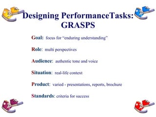 Designing PerformanceTasks: GRASPS G oal:   focus for “enduring understanding” R ole :   multi perspectives   A udience :   authentic tone and voice   S ituation :   real-life context   P roduct :   varied - presentations, reports, brochure S tandards :  criteria for success 