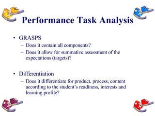 Performance Task Analysis GRASPS Does it contain all components?  Does it allow for summative assessment of the expectations (targets)? Differentiation Does it differentiate for product, process, content according to the student’s readiness, interests and learning profile? 