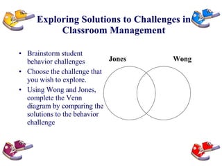 Exploring Solutions to Challenges in Classroom Management Brainstorm student behavior challenges Choose the challenge that you wish to explore. Using Wong and Jones, complete the Venn diagram by comparing the solutions to the behavior challenge Jones Wong 