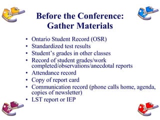 Before the Conference: Gather Materials Ontario Student Record (OSR) Standardized test results Student’s grades in other classes Record of student grades/work completed/observations/anecdotal reports Attendance record Copy of report card Communication record (phone calls home, agenda, copies of newsletter) LST report or IEP 