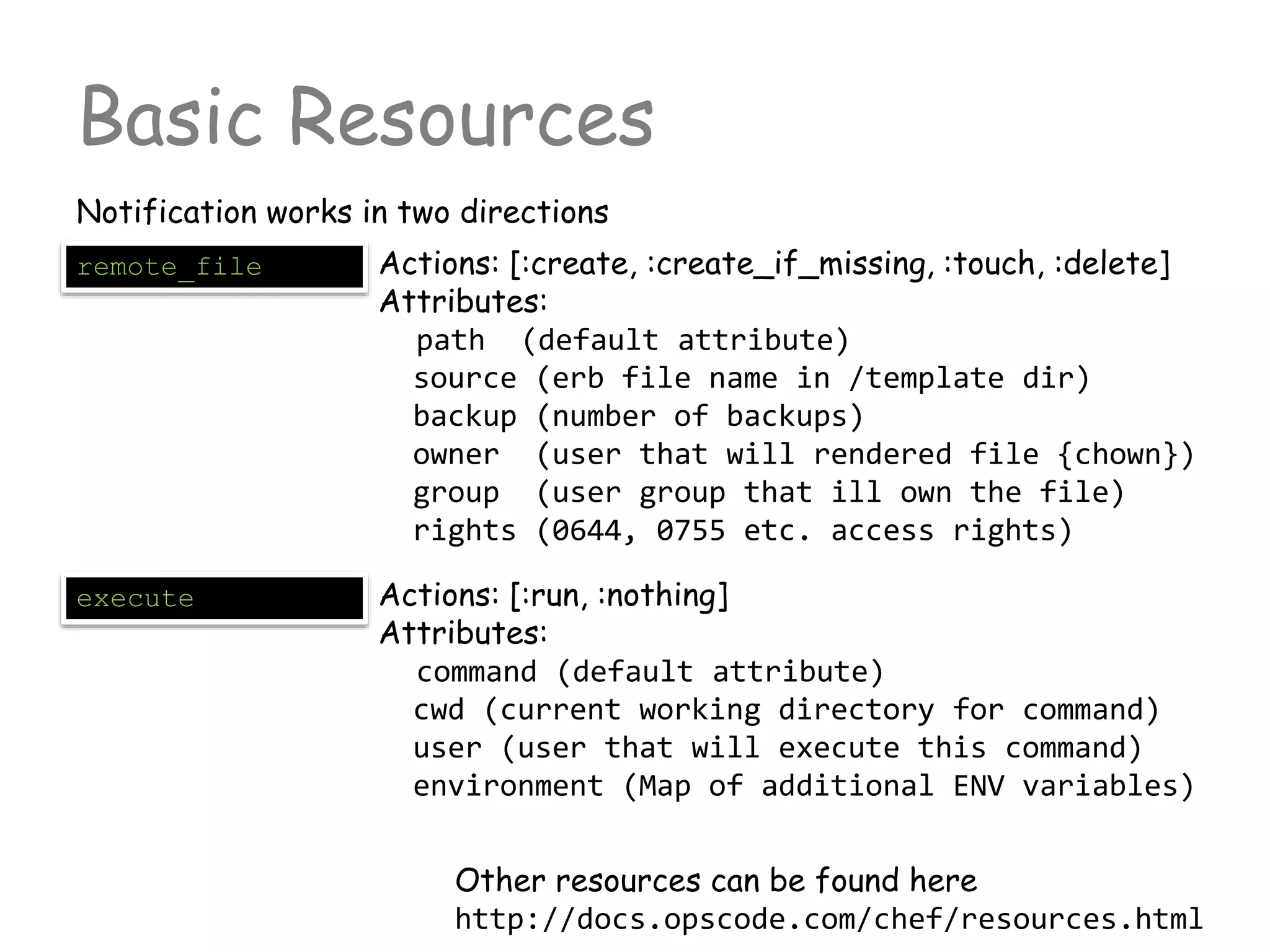 Basic Resources
Notification works in two directions
remote_file Actions: [:create, :create_if_missing, :touch, :delete]
Attributes:
path (default attribute)
source (erb file name in /template dir)
backup (number of backups)
owner (user that will rendered file {chown})
group (user group that ill own the file)
rights (0644, 0755 etc. access rights)
execute Actions: [:run, :nothing]
Attributes:
command (default attribute)
cwd (current working directory for command)
user (user that will execute this command)
environment (Map of additional ENV variables)
Other resources can be found here
http://docs.opscode.com/chef/resources.html
 