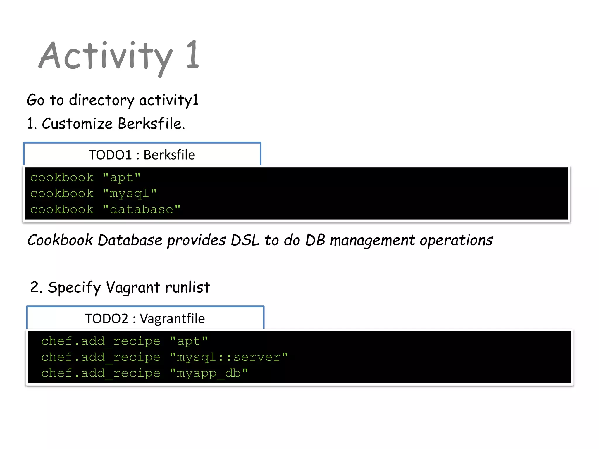 TODO1 : Berksfile
Activity 1
Go to directory activity1
cookbook "apt"
cookbook "mysql"
cookbook "database"
1. Customize Berksfile.
TODO2 : Vagrantfile
chef.add_recipe "apt"
chef.add_recipe "mysql::server"
chef.add_recipe "myapp_db"
2. Specify Vagrant runlist
Cookbook Database provides DSL to do DB management operations
 
