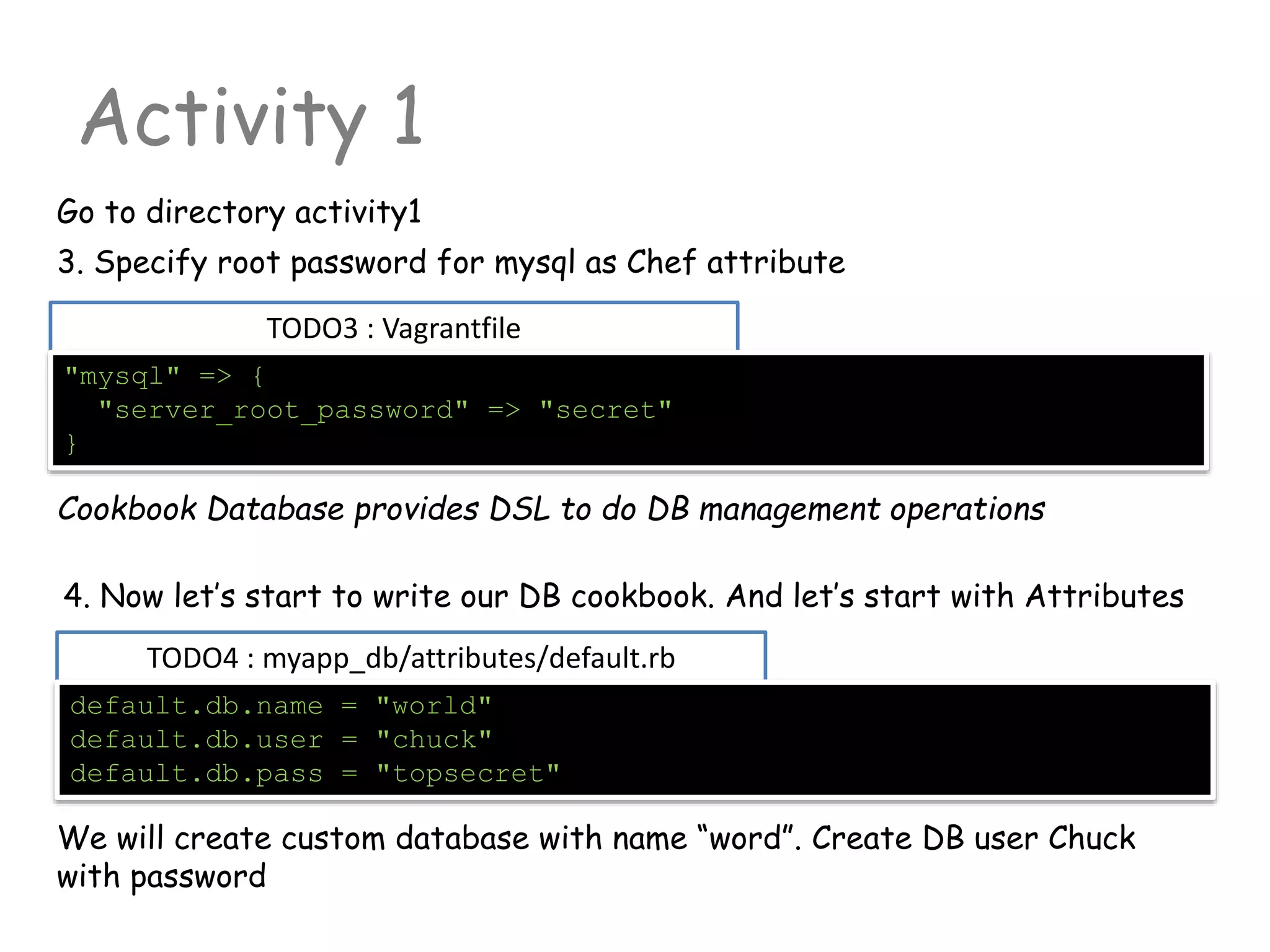 TODO3 : Vagrantfile
Activity 1
Go to directory activity1
"mysql" => {
"server_root_password" => "secret"
}
3. Specify root password for mysql as Chef attribute
TODO4 : myapp_db/attributes/default.rb
default.db.name = "world"
default.db.user = "chuck"
default.db.pass = "topsecret"
4. Now let’s start to write our DB cookbook. And let’s start with Attributes
Cookbook Database provides DSL to do DB management operations
We will create custom database with name “word”. Create DB user Chuck
with password
 