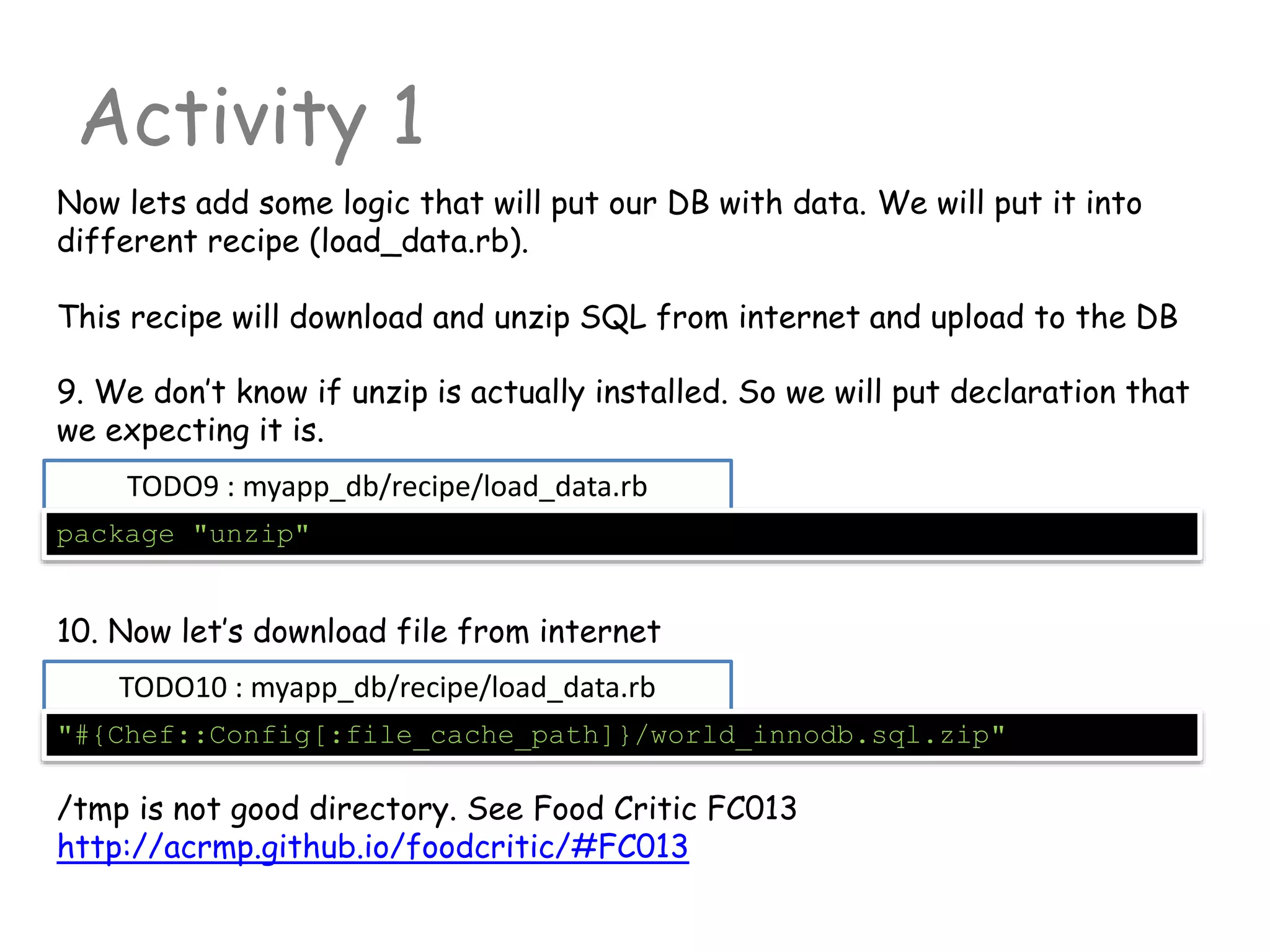 TODO9 : myapp_db/recipe/load_data.rb
Activity 1
package "unzip"
Now lets add some logic that will put our DB with data. We will put it into
different recipe (load_data.rb).
This recipe will download and unzip SQL from internet and upload to the DB
9. We don’t know if unzip is actually installed. So we will put declaration that
we expecting it is.
10. Now let’s download file from internet
TODO10 : myapp_db/recipe/load_data.rb
"#{Chef::Config[:file_cache_path]}/world_innodb.sql.zip"
/tmp is not good directory. See Food Critic FC013
http://acrmp.github.io/foodcritic/#FC013
 