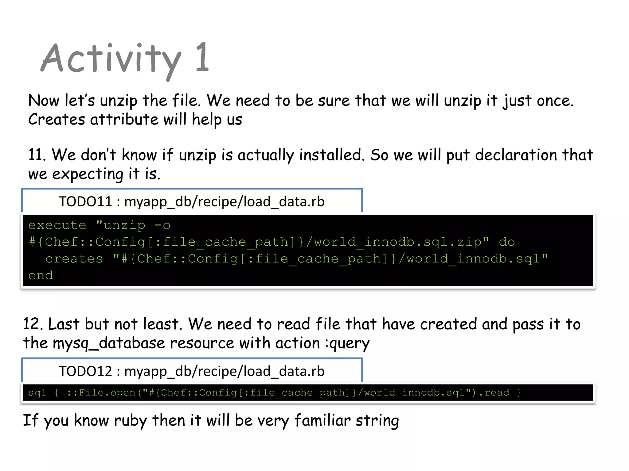 TODO11 : myapp_db/recipe/load_data.rb
Activity 1
execute "unzip -o
#{Chef::Config[:file_cache_path]}/world_innodb.sql.zip" do
creates "#{Chef::Config[:file_cache_path]}/world_innodb.sql"
end
Now let’s unzip the file. We need to be sure that we will unzip it just once.
Creates attribute will help us
11. We don’t know if unzip is actually installed. So we will put declaration that
we expecting it is.
12. Last but not least. We need to read file that have created and pass it to
the mysq_database resource with action :query
TODO12 : myapp_db/recipe/load_data.rb
sql { ::File.open("#{Chef::Config[:file_cache_path]}/world_innodb.sql").read }
If you know ruby then it will be very familiar string
 