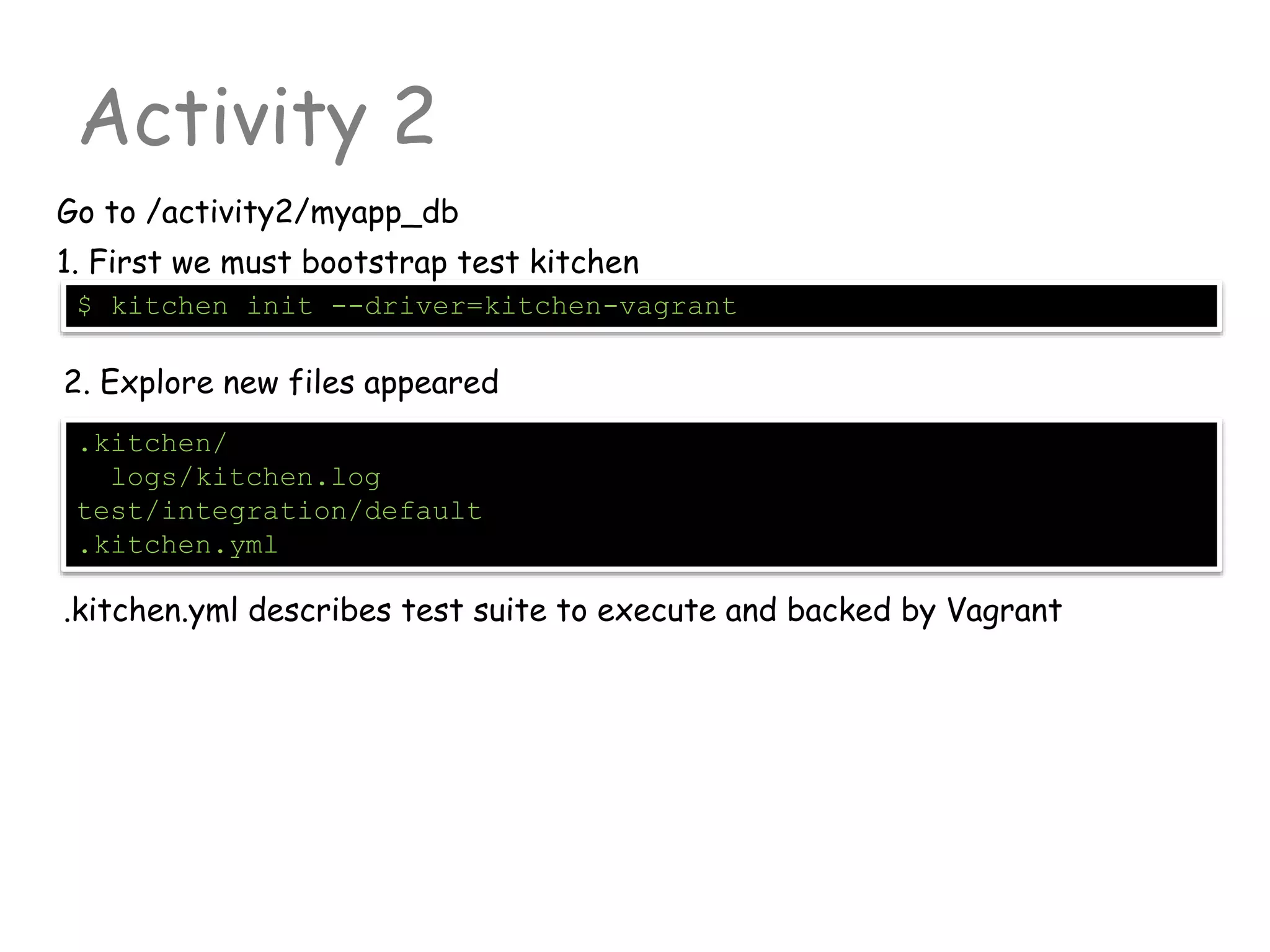 Activity 2
Go to /activity2/myapp_db
.kitchen/
logs/kitchen.log
test/integration/default
.kitchen.yml
$ kitchen init --driver=kitchen-vagrant
1. First we must bootstrap test kitchen
2. Explore new files appeared
.kitchen.yml describes test suite to execute and backed by Vagrant
 