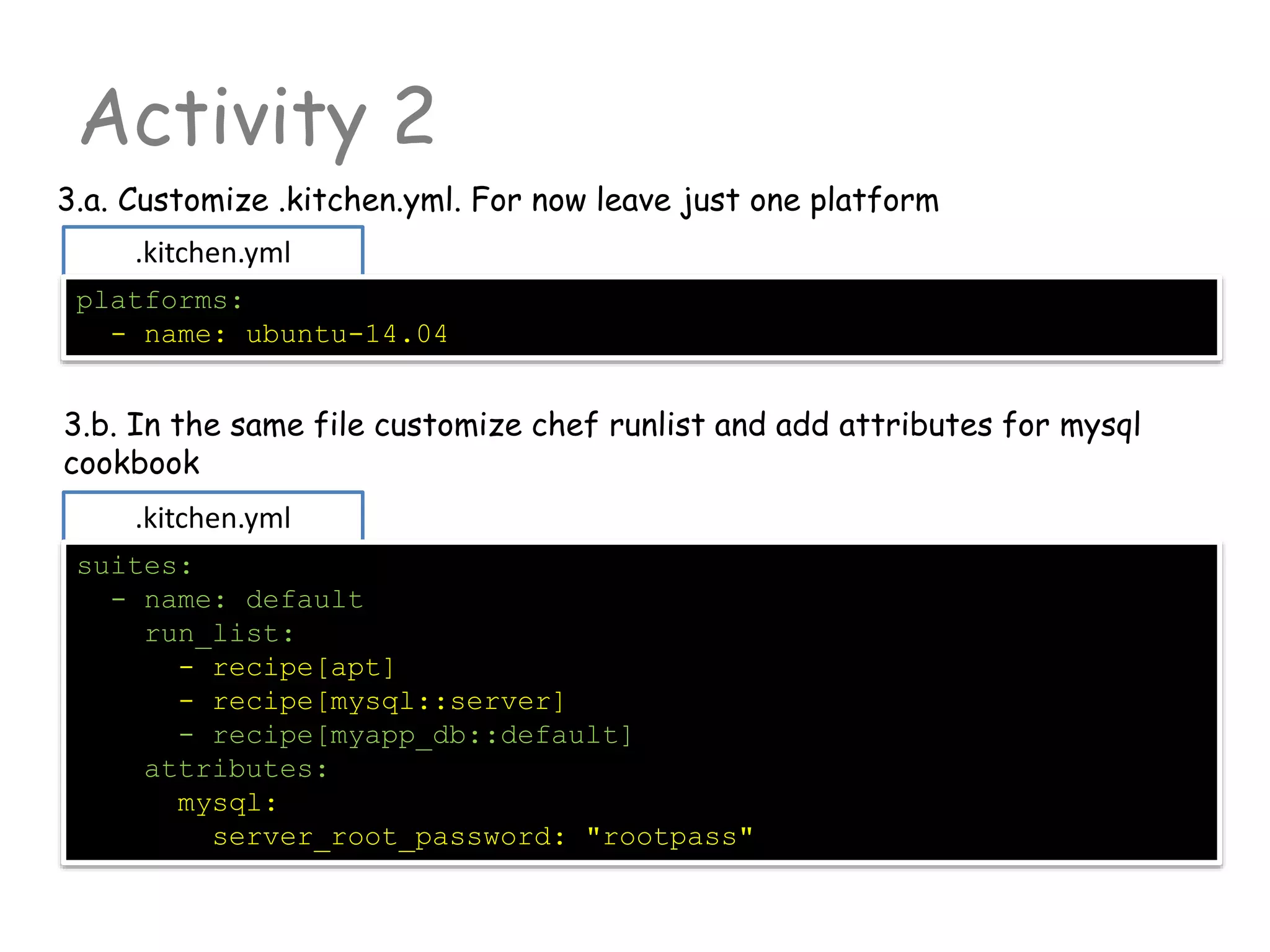 .kitchen.yml
Activity 2
3.a. Customize .kitchen.yml. For now leave just one platform
platforms:
- name: ubuntu-14.04
3.b. In the same file customize chef runlist and add attributes for mysql
cookbook
.kitchen.yml
suites:
- name: default
run_list:
- recipe[apt]
- recipe[mysql::server]
- recipe[myapp_db::default]
attributes:
mysql:
server_root_password: "rootpass"
 