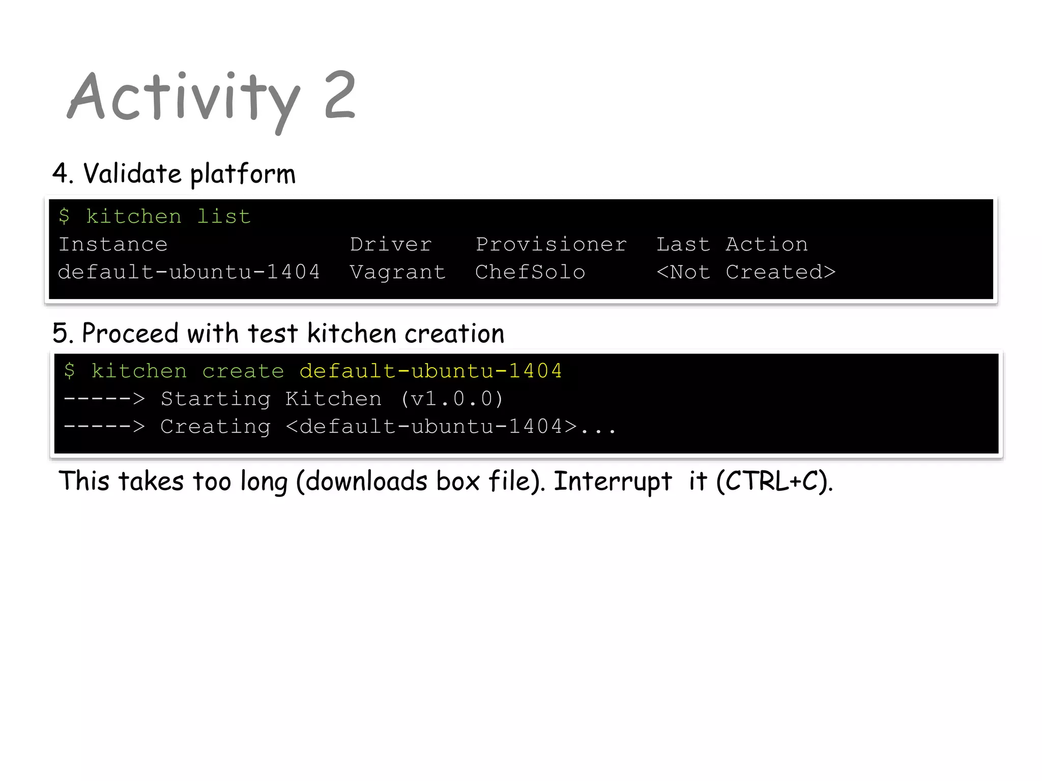 Activity 2
4. Validate platform
$ kitchen list
Instance Driver Provisioner Last Action
default-ubuntu-1404 Vagrant ChefSolo <Not Created>
5. Proceed with test kitchen creation
$ kitchen create default-ubuntu-1404
-----> Starting Kitchen (v1.0.0)
-----> Creating <default-ubuntu-1404>...
This takes too long (downloads box file). Interrupt it (CTRL+C).
 
