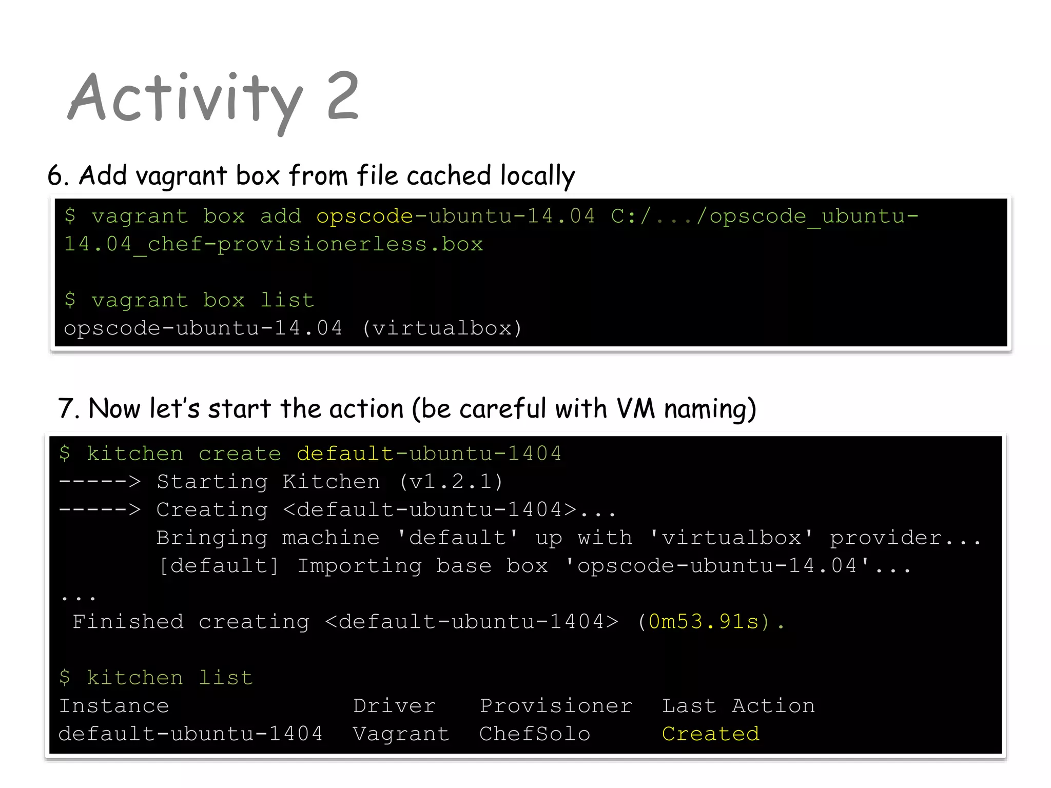 Activity 2
6. Add vagrant box from file cached locally
$ vagrant box add opscode-ubuntu-14.04 C:/.../opscode_ubuntu-
14.04_chef-provisionerless.box
$ vagrant box list
opscode-ubuntu-14.04 (virtualbox)
7. Now let’s start the action (be careful with VM naming)
$ kitchen create default-ubuntu-1404
-----> Starting Kitchen (v1.2.1)
-----> Creating <default-ubuntu-1404>...
Bringing machine 'default' up with 'virtualbox' provider...
[default] Importing base box 'opscode-ubuntu-14.04'...
...
Finished creating <default-ubuntu-1404> (0m53.91s).
$ kitchen list
Instance Driver Provisioner Last Action
default-ubuntu-1404 Vagrant ChefSolo Created
 