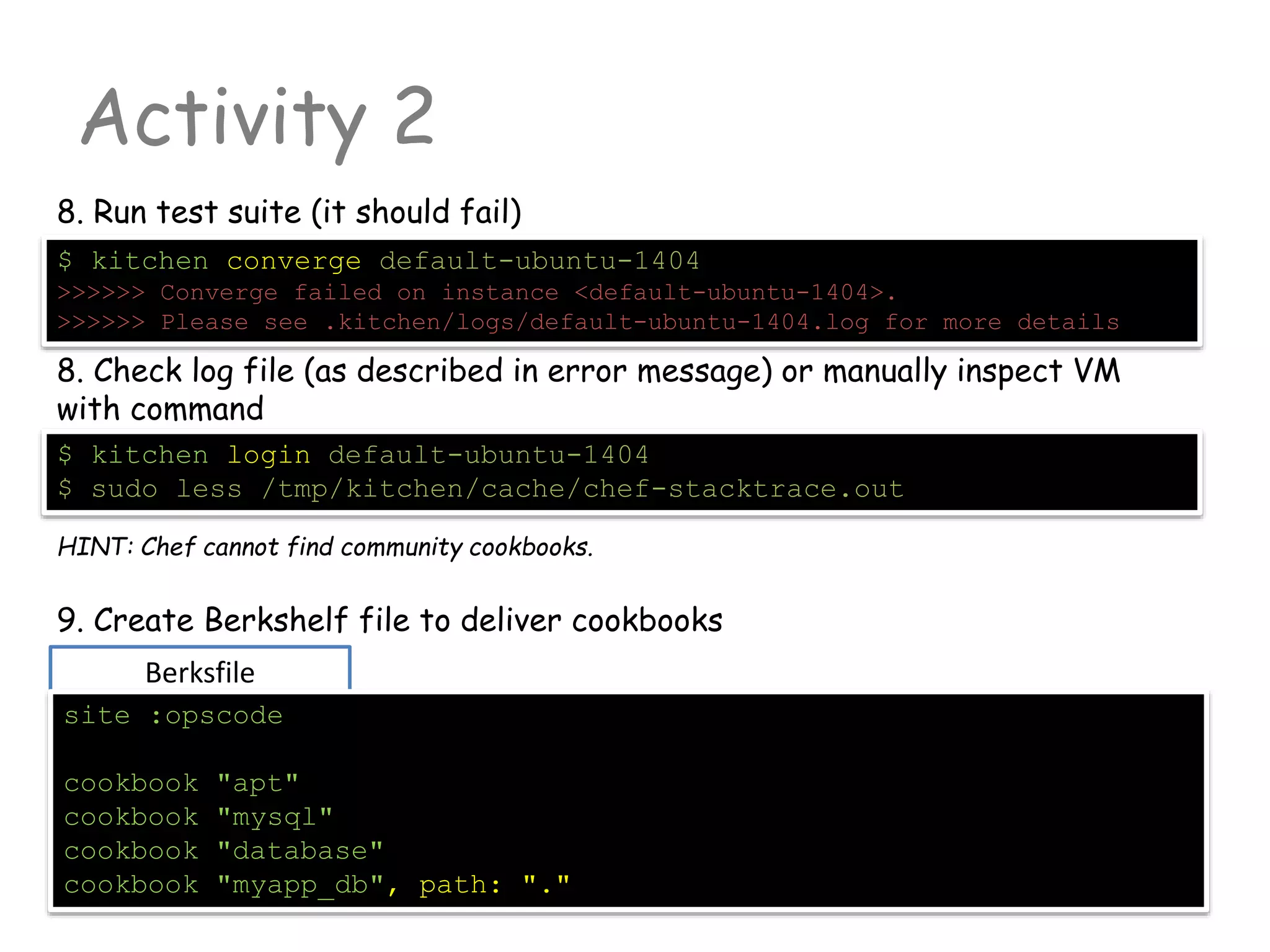 Berksfile
Activity 2
8. Run test suite (it should fail)
$ kitchen converge default-ubuntu-1404
>>>>>> Converge failed on instance <default-ubuntu-1404>.
>>>>>> Please see .kitchen/logs/default-ubuntu-1404.log for more details
8. Check log file (as described in error message) or manually inspect VM
with command
$ kitchen login default-ubuntu-1404
$ sudo less /tmp/kitchen/cache/chef-stacktrace.out
HINT: Chef cannot find community cookbooks.
9. Create Berkshelf file to deliver cookbooks
site :opscode
cookbook "apt"
cookbook "mysql"
cookbook "database"
cookbook "myapp_db", path: "."
 