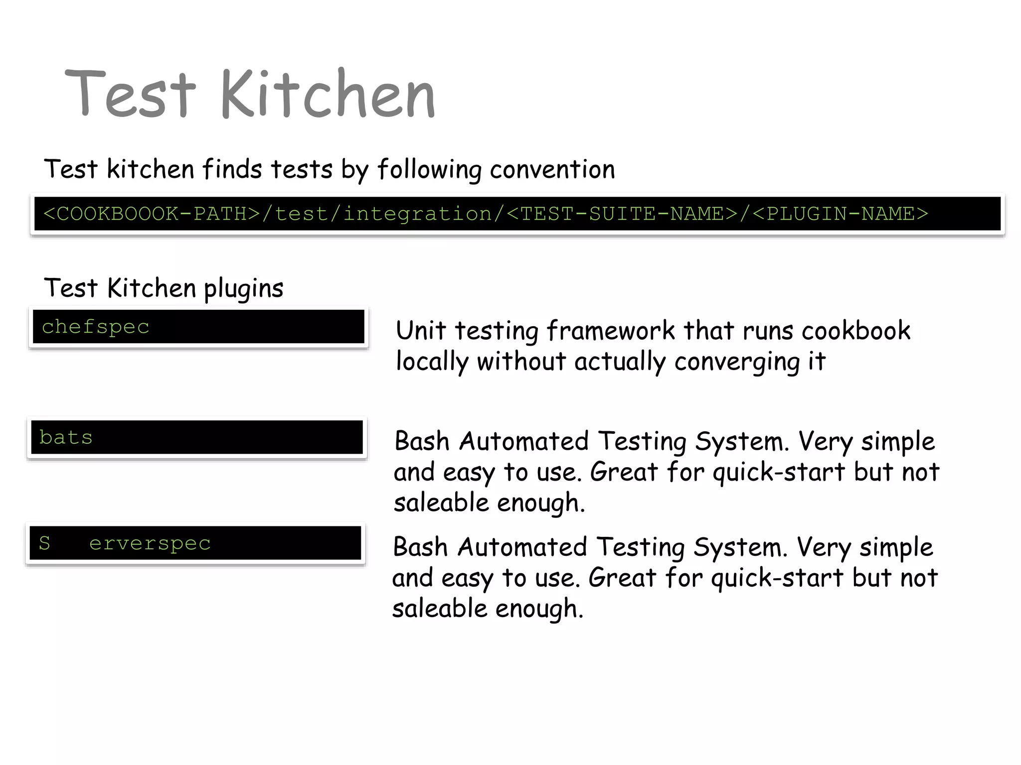 Test Kitchen
<COOKBOOOK-PATH>/test/integration/<TEST-SUITE-NAME>/<PLUGIN-NAME>
Test kitchen finds tests by following convention
Test Kitchen plugins
chefspec Unit testing framework that runs cookbook
locally without actually converging it
bats Bash Automated Testing System. Very simple
and easy to use. Great for quick-start but not
saleable enough.
S erverspec Bash Automated Testing System. Very simple
and easy to use. Great for quick-start but not
saleable enough.
 