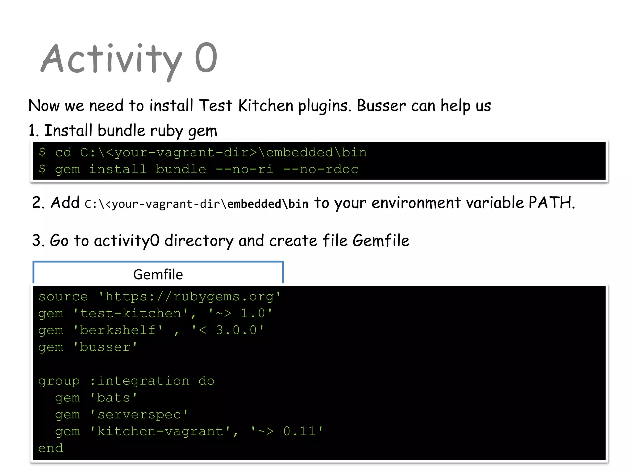 Gemfile
Activity 0
Now we need to install Test Kitchen plugins. Busser can help us
source 'https://rubygems.org'
gem 'test-kitchen', '~> 1.0'
gem 'berkshelf' , '< 3.0.0'
gem 'busser'
group :integration do
gem 'bats'
gem 'serverspec'
gem 'kitchen-vagrant', '~> 0.11'
end
$ cd C:<your-vagrant-dir>embeddedbin
$ gem install bundle --no-ri --no-rdoc
1. Install bundle ruby gem
2. Add C:<your-vagrant-dirembeddedbin to your environment variable PATH.
3. Go to activity0 directory and create file Gemfile
 