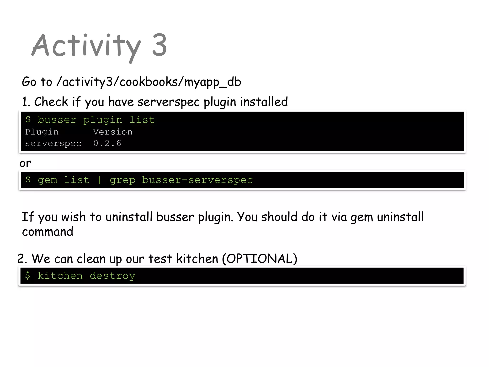 Activity 3
Go to /activity3/cookbooks/myapp_db
$ busser plugin list
Plugin Version
serverspec 0.2.6
1. Check if you have serverspec plugin installed
or
$ gem list | grep busser-serverspec
If you wish to uninstall busser plugin. You should do it via gem uninstall
command
$ kitchen destroy
2. We can clean up our test kitchen (OPTIONAL)
 