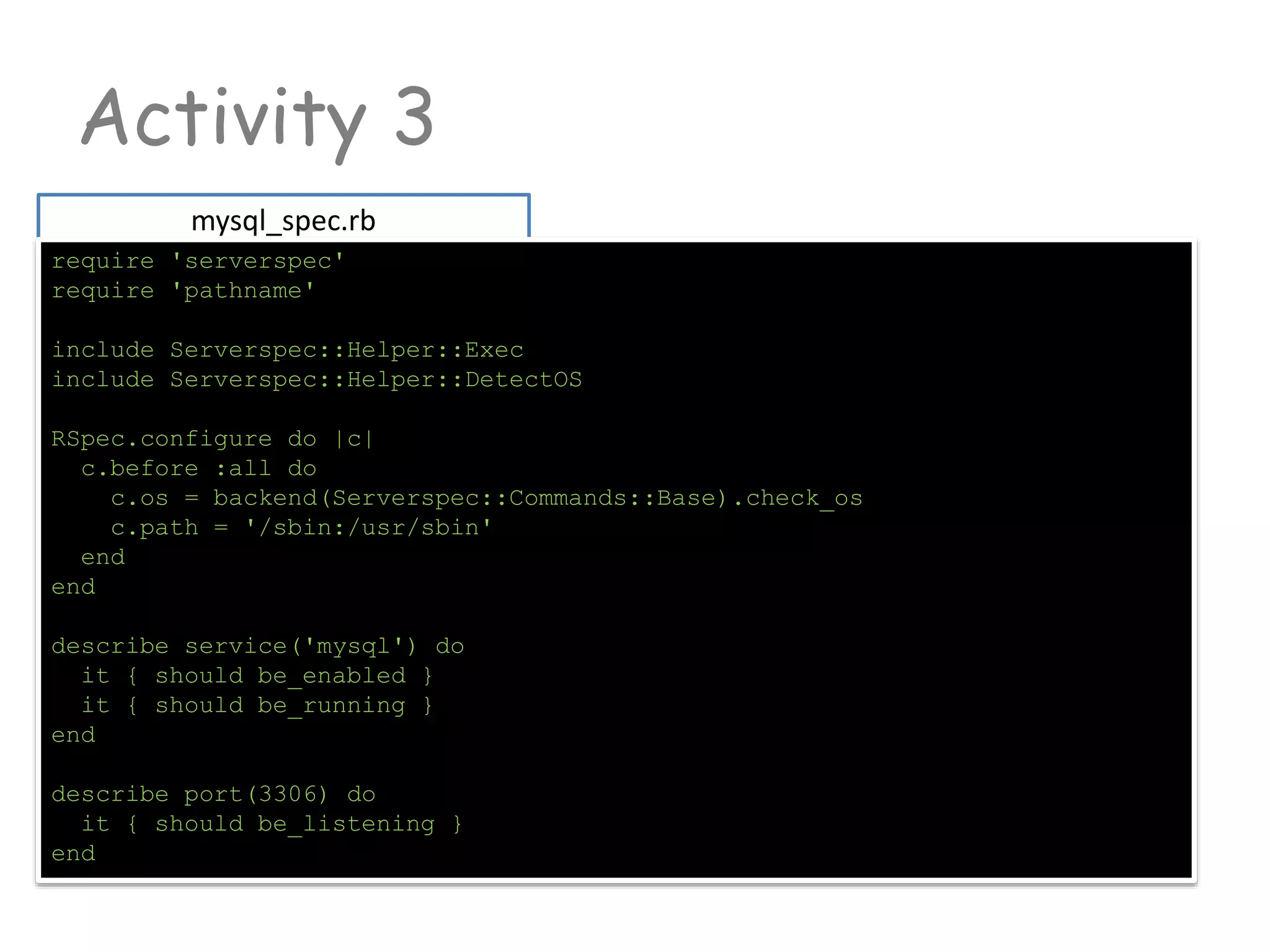 Activity 3
mysql_spec.rb
require 'serverspec'
require 'pathname'
include Serverspec::Helper::Exec
include Serverspec::Helper::DetectOS
RSpec.configure do |c|
c.before :all do
c.os = backend(Serverspec::Commands::Base).check_os
c.path = '/sbin:/usr/sbin'
end
end
describe service('mysql') do
it { should be_enabled }
it { should be_running }
end
describe port(3306) do
it { should be_listening }
end
 