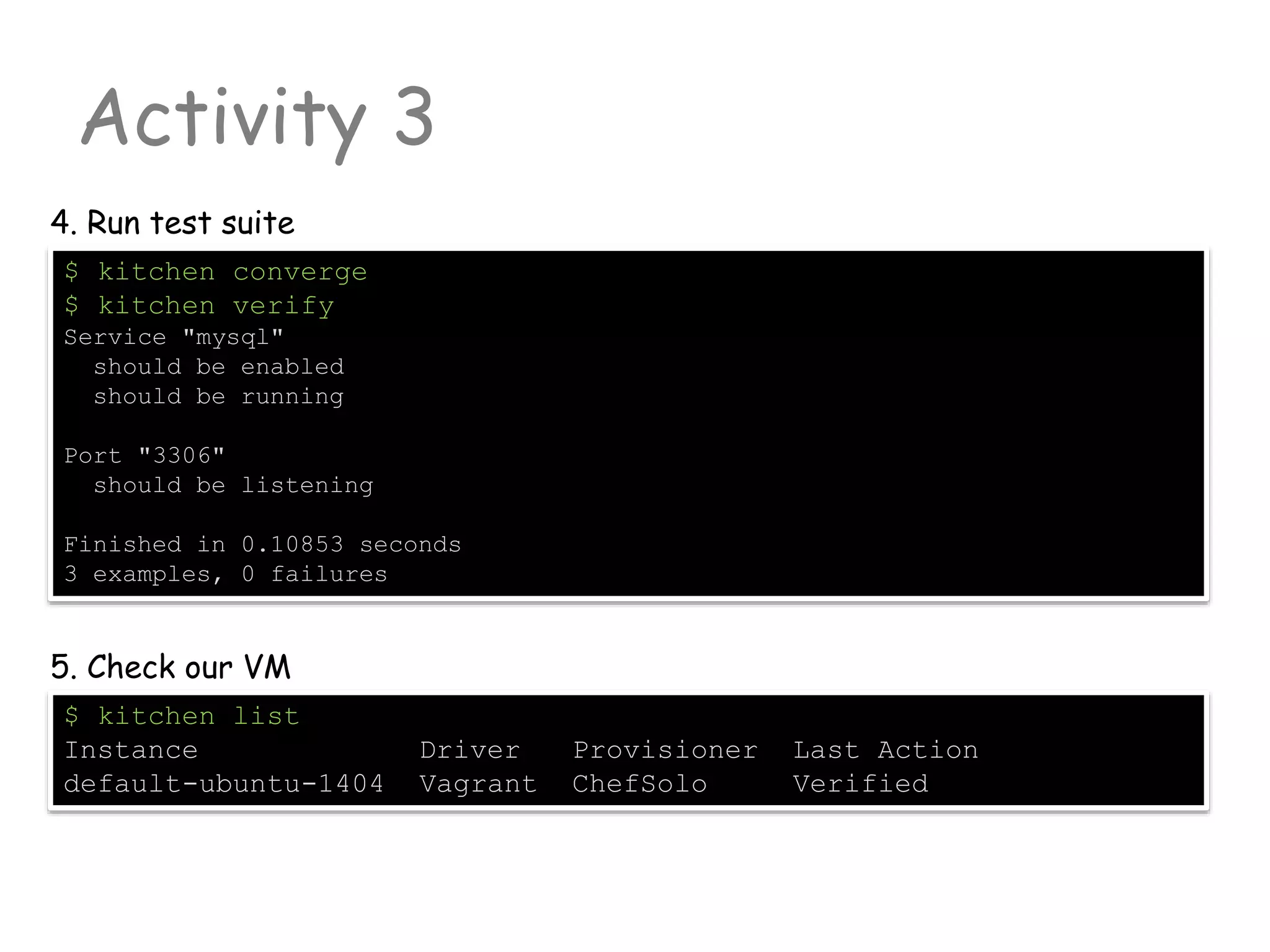 Activity 3
$ kitchen converge
$ kitchen verify
Service "mysql"
should be enabled
should be running
Port "3306"
should be listening
Finished in 0.10853 seconds
3 examples, 0 failures
4. Run test suite
$ kitchen list
Instance Driver Provisioner Last Action
default-ubuntu-1404 Vagrant ChefSolo Verified
5. Check our VM
 