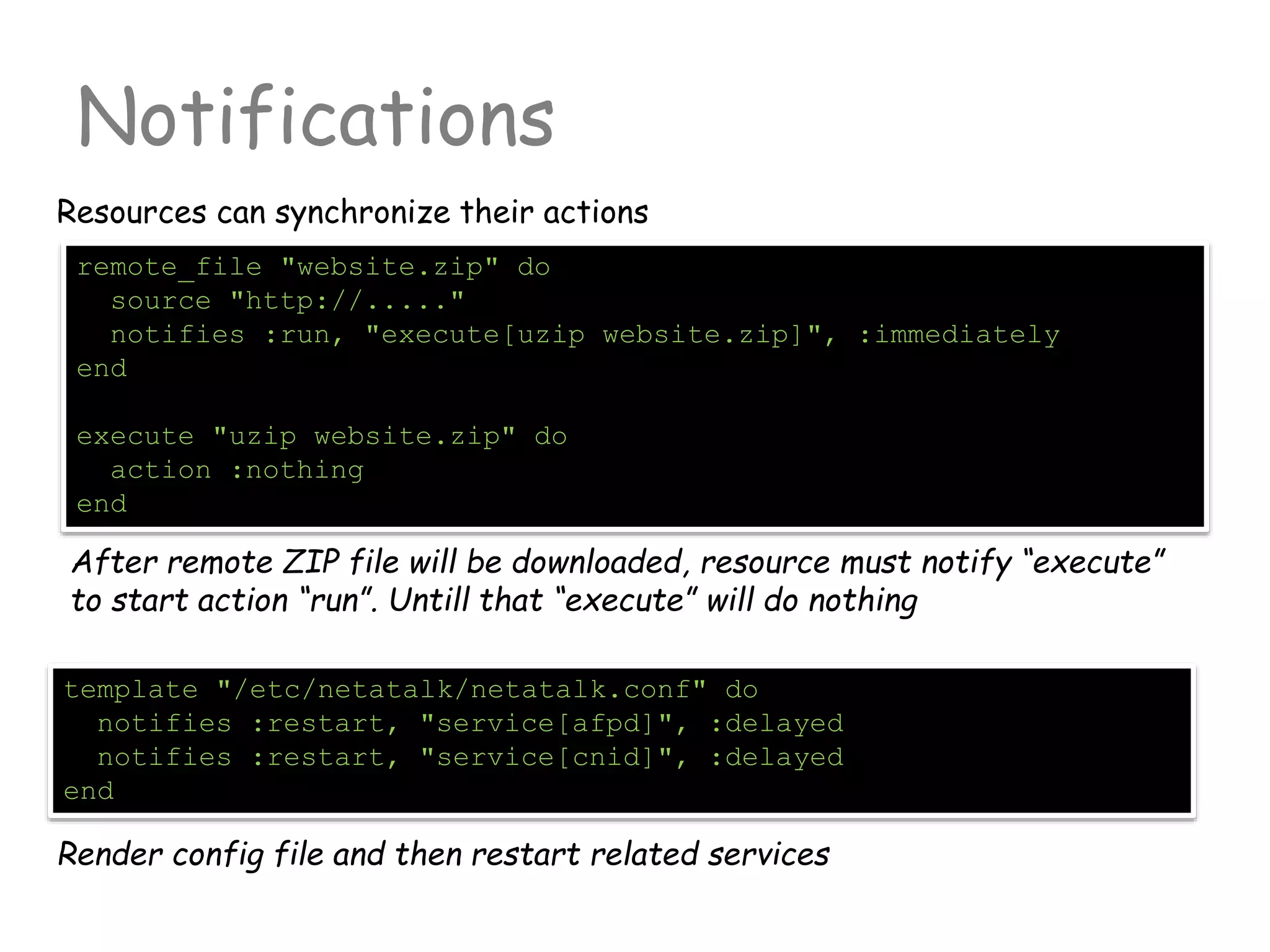 Notifications
Resources can synchronize their actions
remote_file "website.zip" do
source "http://....."
notifies :run, "execute[uzip website.zip]", :immediately
end
execute "uzip website.zip" do
action :nothing
end
After remote ZIP file will be downloaded, resource must notify “execute”
to start action “run”. Untill that “execute” will do nothing
template "/etc/netatalk/netatalk.conf" do
notifies :restart, "service[afpd]", :delayed
notifies :restart, "service[cnid]", :delayed
end
Render config file and then restart related services
 