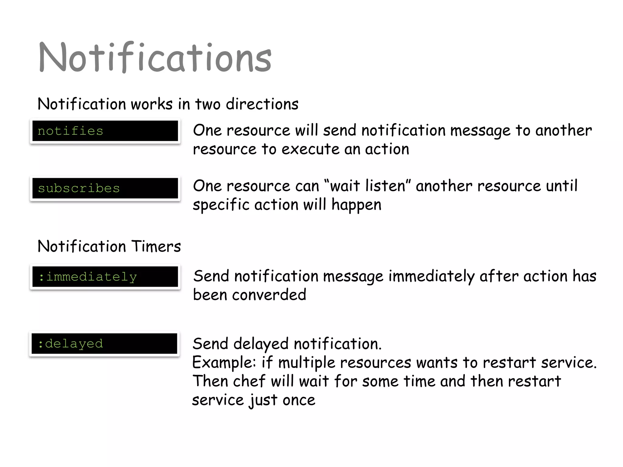 Notifications
Notification works in two directions
notifies One resource will send notification message to another
resource to execute an action
subscribes One resource can “wait listen” another resource until
specific action will happen
Notification Timers
:immediately Send notification message immediately after action has
been converded
:delayed Send delayed notification.
Example: if multiple resources wants to restart service.
Then chef will wait for some time and then restart
service just once
 