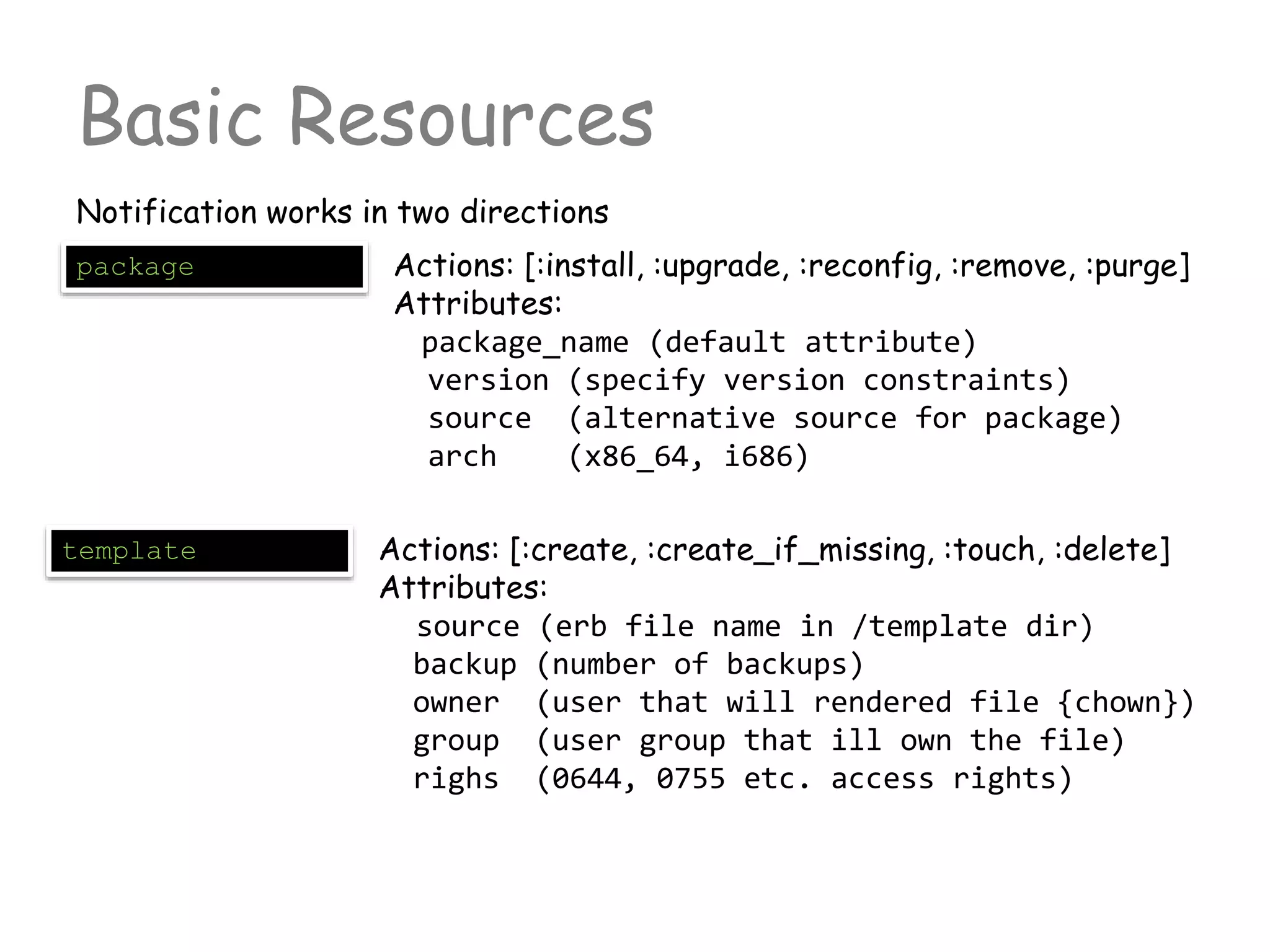 Basic Resources
Notification works in two directions
package Actions: [:install, :upgrade, :reconfig, :remove, :purge]
Attributes:
package_name (default attribute)
version (specify version constraints)
source (alternative source for package)
arch (x86_64, i686)
template Actions: [:create, :create_if_missing, :touch, :delete]
Attributes:
source (erb file name in /template dir)
backup (number of backups)
owner (user that will rendered file {chown})
group (user group that ill own the file)
righs (0644, 0755 etc. access rights)
 