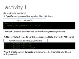 TODO3 : Vagrantfile
Activity 1
Go to directory activity1
"mysql" => {
"server_root_password" => "secret"
}
3. Specify root password for mysql as Chef attribute
TODO4 : myapp_db/attributes/default.rb
default.db.name = "world"
default.db.user = "chuck"
default.db.pass = "topsecret"
4. Now let’s start to write our DB cookbook. And let’s start with Attributes
Cookbook Database provides DSL to do DB management operations
We will create custom database with name “word”. Create DB user Chuck
with password
 