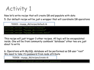 TODO5 : myapp_db/recipe/default.rb
Activity 1
Now let’s write recipe that will create DB and populate with data
include_recipe "database::mysql"
include_recipe "myapp_db::create"
include_recipe "myapp_db::load_data"
5. Our default recipe will be just a wrapper that will coordinate DB operations
TODO6 : myapp_db/recipes/create.rb
:password => node.mysql.server_root_password
This recipe will just trigger 3 other recipes. All logic will be encapsulated
inside. One will be from community cookbook “database” other two are just
about to write
6. Operations with MySQL database will be performed as DB user “root”
We need to take it’s password from node attribute
 