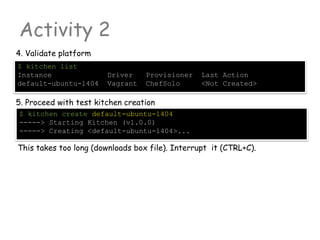Activity 2
4. Validate platform
$ kitchen list
Instance Driver Provisioner Last Action
default-ubuntu-1404 Vagrant ChefSolo <Not Created>
5. Proceed with test kitchen creation
$ kitchen create default-ubuntu-1404
-----> Starting Kitchen (v1.0.0)
-----> Creating <default-ubuntu-1404>...
This takes too long (downloads box file). Interrupt it (CTRL+C).
 